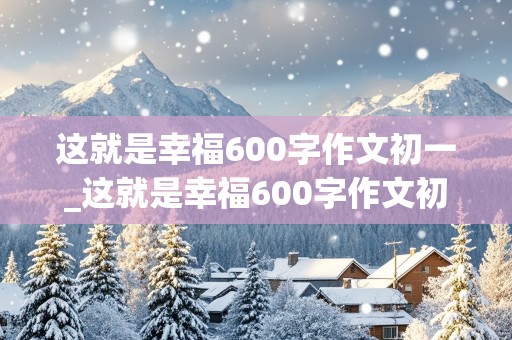 这就是幸福600字作文初一_这就是幸福600字作文初一有小标题