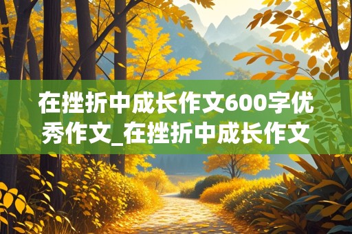 在挫折中成长作文600字优秀作文_在挫折中成长作文600字优秀作文叙事