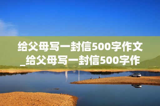 给父母写一封信500字作文_给父母写一封信500字作文书信格式