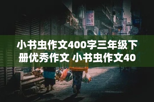 小书虫作文400字三年级下册优秀作文 小书虫作文400字三年级下册优秀作文表妺