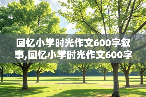 回忆小学时光作文600字叙事,回忆小学时光作文600字叙事作文