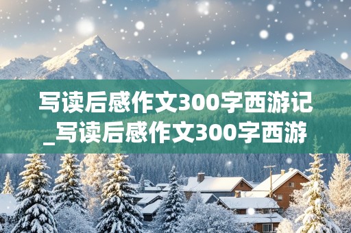 写读后感作文300字西游记_写读后感作文300字西游记美猴王