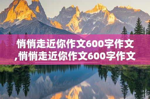 悄悄走近你作文600字作文,悄悄走近你作文600字作文初一