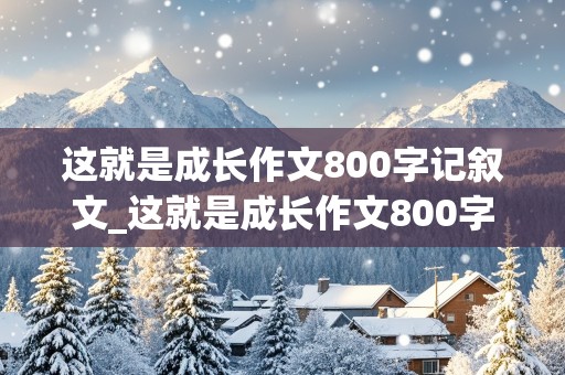 这就是成长作文800字记叙文_这就是成长作文800字记叙文一件事