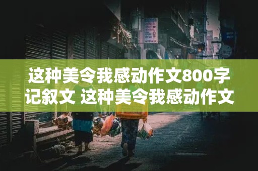 这种美令我感动作文800字记叙文 这种美令我感动作文800字记叙文怎么写