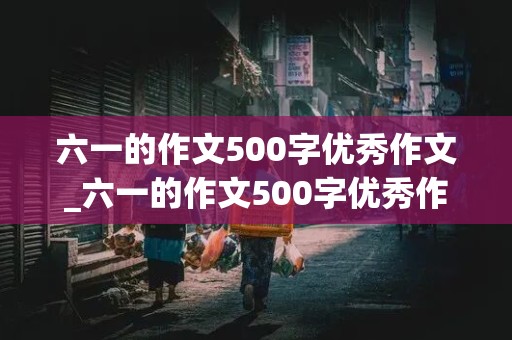 六一的作文500字优秀作文_六一的作文500字优秀作文运用点面结合