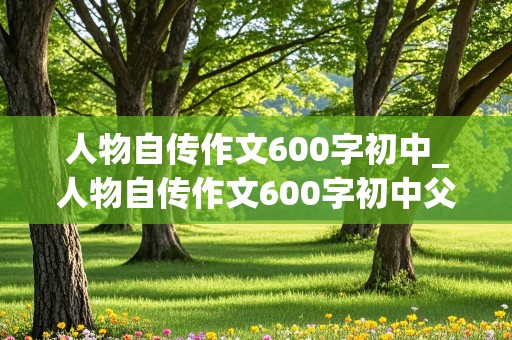 人物自传作文600字初中_人物自传作文600字初中父母