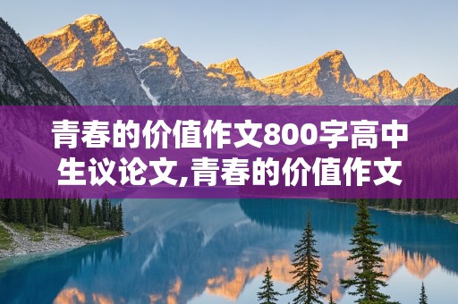 青春的价值作文800字高中生议论文,青春的价值作文800字高中生议论文素材