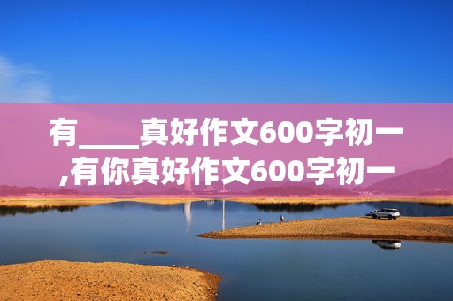 有____真好作文600字初一,有你真好作文600字初一