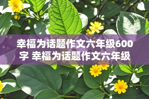 幸福为话题作文六年级600字 幸福为话题作文六年级600字怎么写