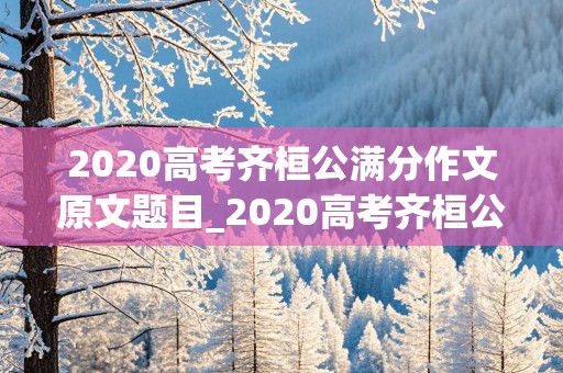 2020高考齐桓公满分作文原文题目_2020高考齐桓公满分作文原文题目时代巨擘