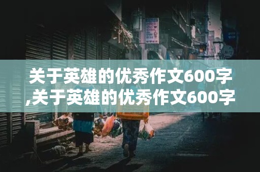 关于英雄的优秀作文600字,关于英雄的优秀作文600字初中