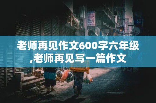 老师再见作文600字六年级,老师再见写一篇作文