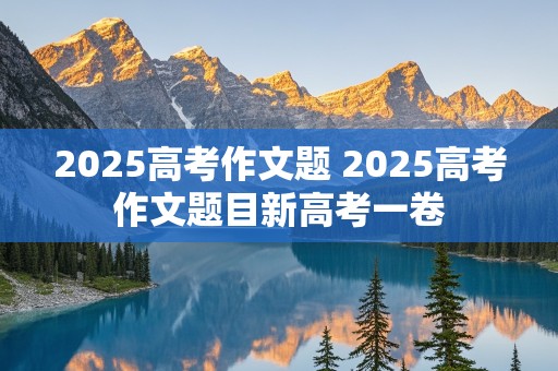 2025高考作文题 2025高考作文题目新高考一卷