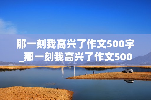 那一刻我高兴了作文500字_那一刻我高兴了作文500字优秀范文