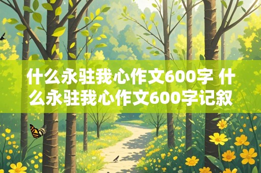 什么永驻我心作文600字 什么永驻我心作文600字记叙文