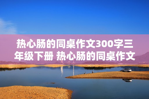 热心肠的同桌作文300字三年级下册 热心肠的同桌作文300字三年级下册怎么写