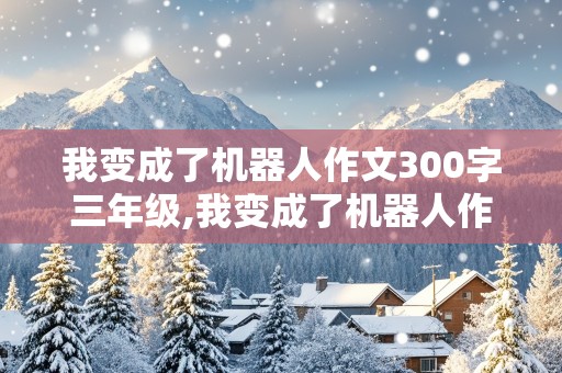 我变成了机器人作文300字三年级,我变成了机器人作文300字三年级上册