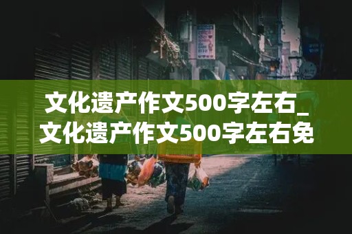 文化遗产作文500字左右_文化遗产作文500字左右免费