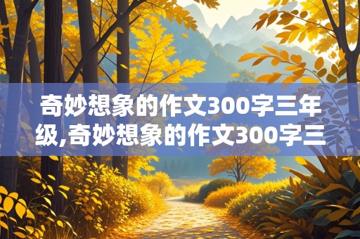 奇妙想象的作文300字三年级,奇妙想象的作文300字三年级下册假如人类可以冬眠