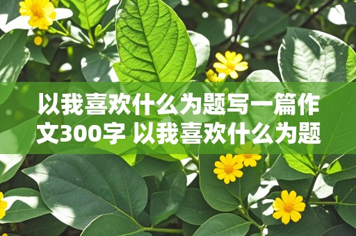 以我喜欢什么为题写一篇作文300字 以我喜欢什么为题写一篇作文300字右左