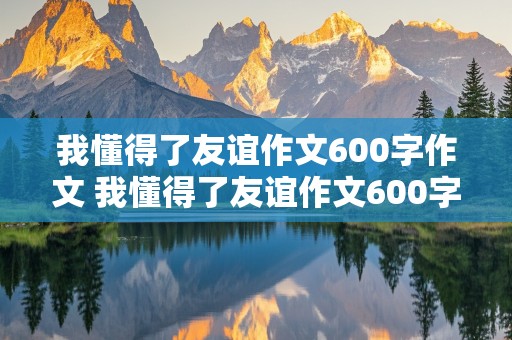 我懂得了友谊作文600字作文 我懂得了友谊作文600字作文借物叙事