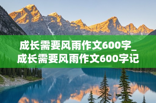 成长需要风雨作文600字_成长需要风雨作文600字记叙文