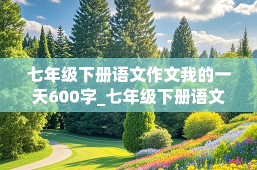 七年级下册语文作文我的一天600字_七年级下册语文作文我的一天600字作亚