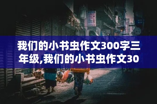 我们的小书虫作文300字三年级,我们的小书虫作文300字三年级下册