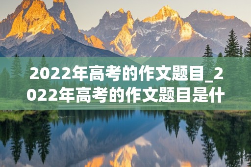 2022年高考的作文题目_2022年高考的作文题目是什么