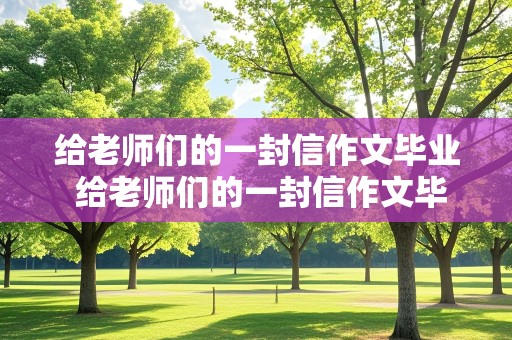 给老师们的一封信作文毕业 给老师们的一封信作文毕业了怎么写