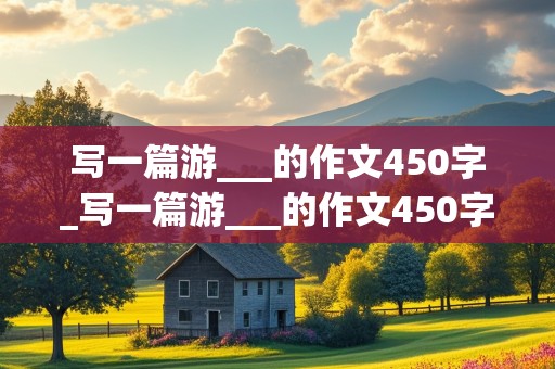 写一篇游___的作文450字_写一篇游___的作文450字免费