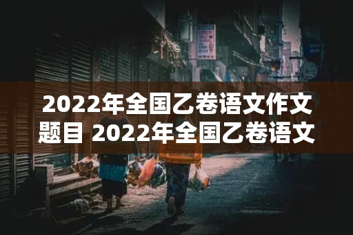 2022年全国乙卷语文作文题目 2022年全国乙卷语文作文题目是什么