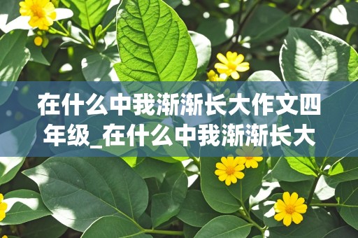 在什么中我渐渐长大作文四年级_在什么中我渐渐长大作文四年级400