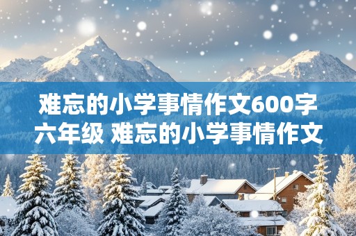 难忘的小学事情作文600字六年级 难忘的小学事情作文600字六年级上册