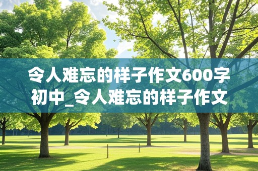 令人难忘的样子作文600字初中_令人难忘的样子作文600字初中生