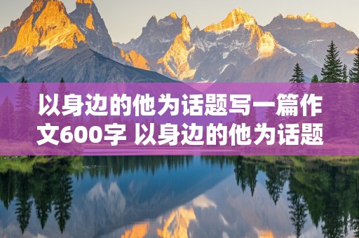 以身边的他为话题写一篇作文600字 以身边的他为话题的作文