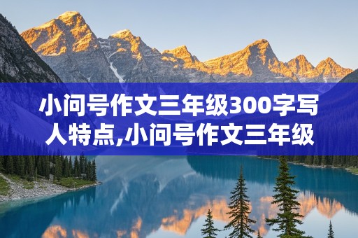 小问号作文三年级300字写人特点,小问号作文三年级300字写人特点和事例