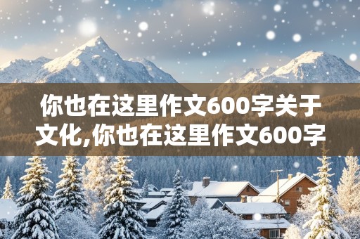 你也在这里作文600字关于文化,你也在这里作文600字关于文化初二