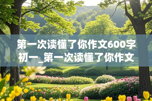 第一次读懂了你作文600字初一_第一次读懂了你作文600字初一上册