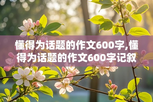 懂得为话题的作文600字,懂得为话题的作文600字记叙文