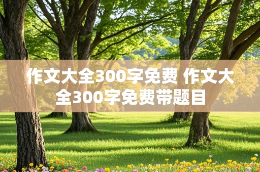 作文大全300字免费 作文大全300字免费带题目