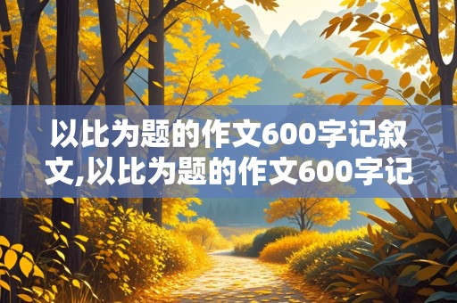 以比为题的作文600字记叙文,以比为题的作文600字记叙文初中