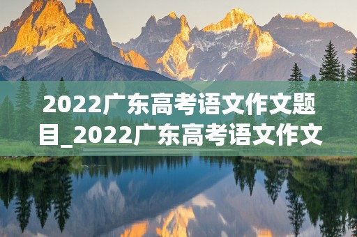 2022广东高考语文作文题目_2022广东高考语文作文题目及范文