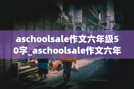 aschoolsale作文六年级50字_aschoolsale作文六年级50字过去式