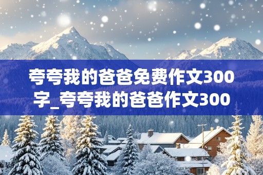 夸夸我的爸爸免费作文300字_夸夸我的爸爸作文300字作文