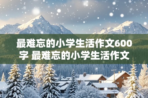 最难忘的小学生活作文600字 最难忘的小学生活作文600字事情