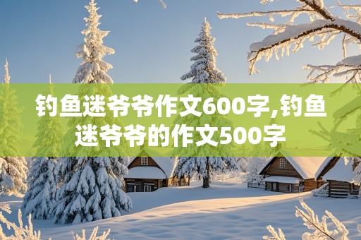 钓鱼迷爷爷作文600字,钓鱼迷爷爷的作文500字