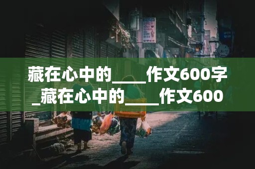 藏在心中的____作文600字_藏在心中的____作文600字初三