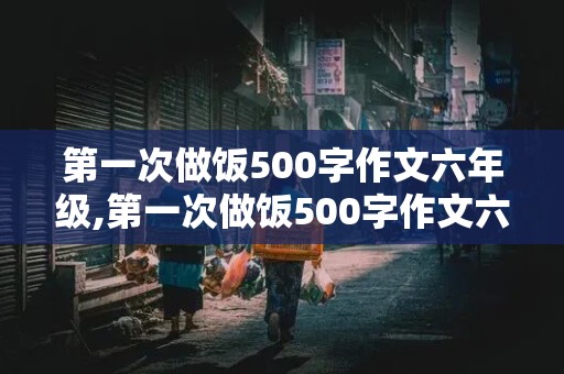 第一次做饭500字作文六年级,第一次做饭500字作文六年级 西红柿炒鸡蛋